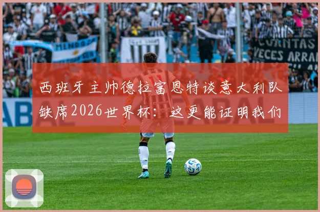 西班牙主帅德拉富恩特谈意大利队缺席2026世界杯:这更能证明我们工作的价值与不易