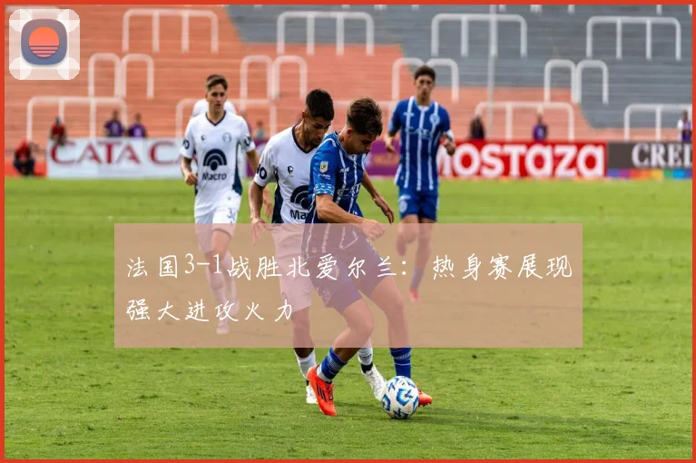 法国3-1战胜北爱尔兰:热身赛展现强大进攻火力