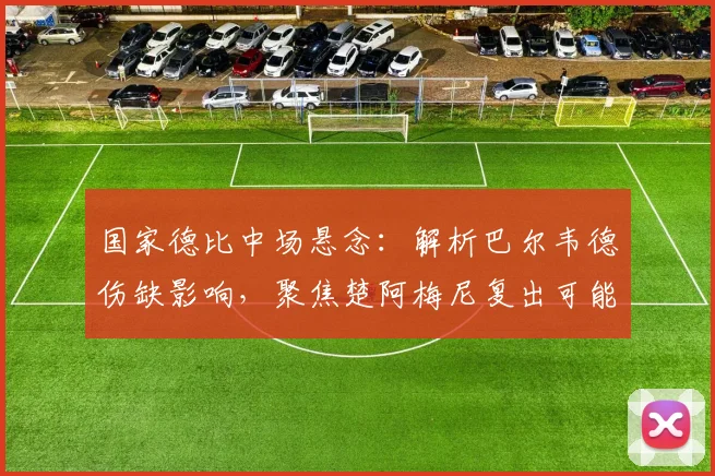 国家德比中场悬念：解析巴尔韦德伤缺影响，聚焦楚阿梅尼复出可能性与皇马战术调整