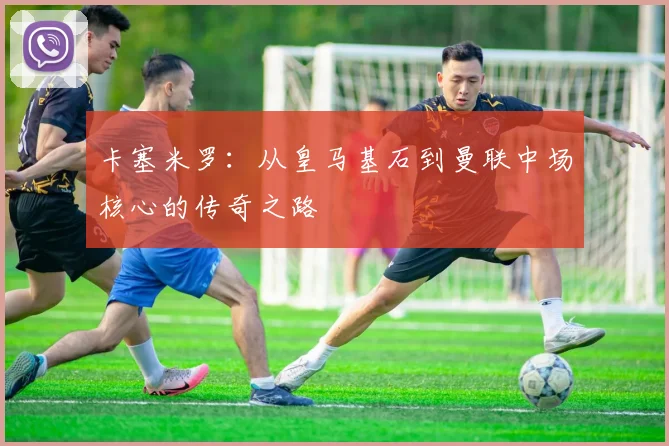 卡塞米罗:从皇马基石到曼联中场核心的传奇之路