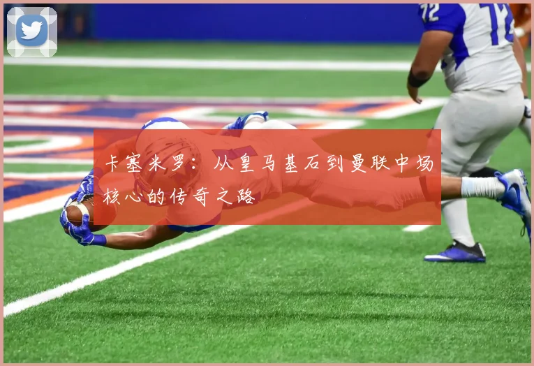卡塞米罗：从皇马基石到曼联中场核心的传奇之路