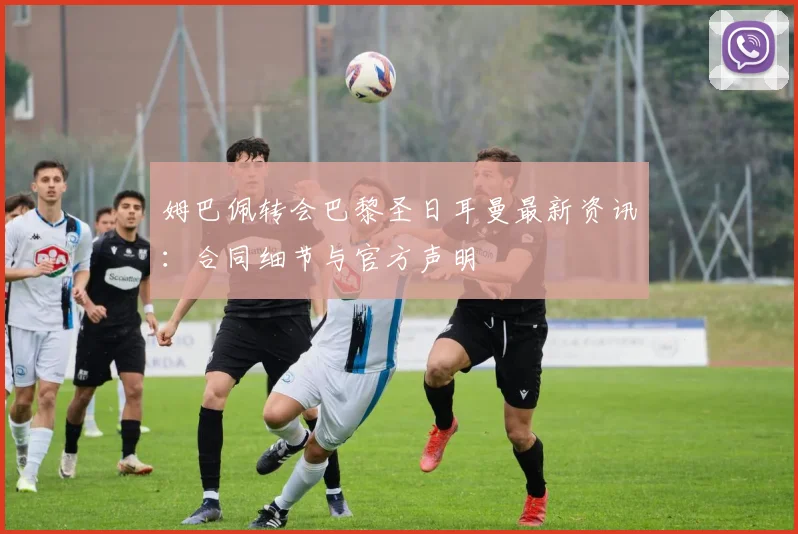 姆巴佩转会巴黎圣日耳曼最新资讯：合同细节与官方声明
