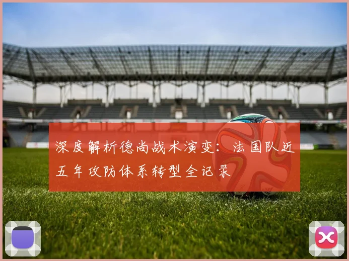 深度解析德尚战术演变:法国队近五年攻防体系转型全记录