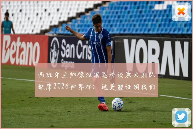 西班牙主帅德拉富恩特谈意大利队缺席2026世界杯：这更能证明我们工作的价值与不易