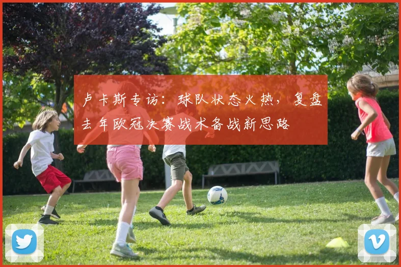 卢卡斯专访:球队状态火热,复盘去年欧冠决赛战术备战新思路