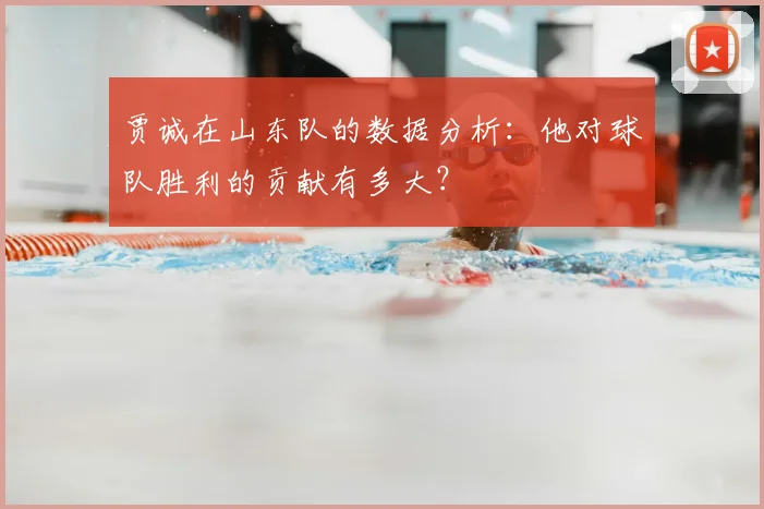 贾诚在山东队的数据分析:他对球队胜利的贡献有多大?