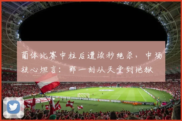 葡体比赛中柱后遭读秒绝杀，中场核心坦言：那一刻从天堂到地狱