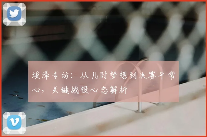 埃泽专访:从儿时梦想到决赛平常心,关键战役心态解析