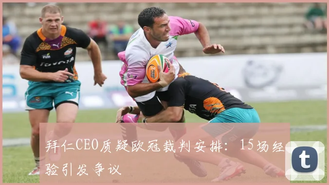 拜仁CEO质疑欧冠裁判安排:15场经验引发争议