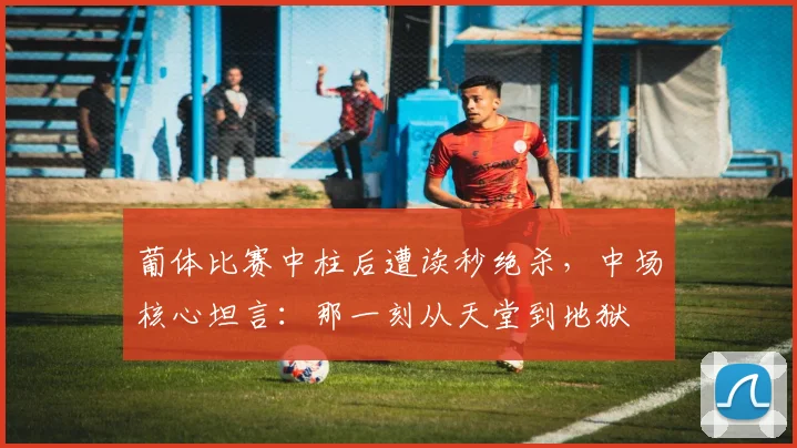 葡体比赛中柱后遭读秒绝杀,中场核心坦言:那一刻从天堂到地狱