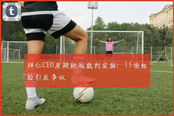 拜仁CEO质疑欧冠裁判安排：15场经验引发争议