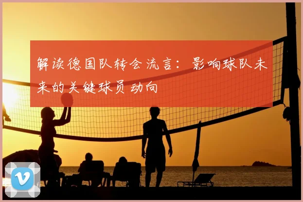 解读德国队转会流言：影响球队未来的关键球员动向