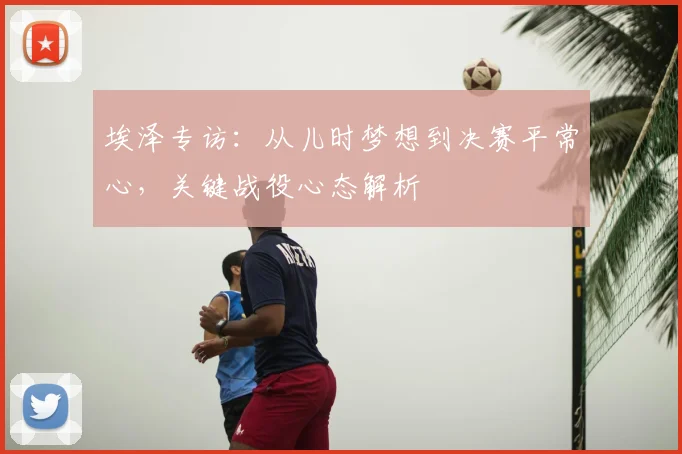 埃泽专访：从儿时梦想到决赛平常心，关键战役心态解析